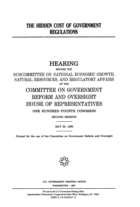 handle is hein.cbhear/cbhearings7378 and id is 1 raw text is: THE HIDDEN COST OF GOVERNMENT
REGUIATIONS

HEARING
BEFORE THE
SUBCOMMITTEE ON NATIONAL ECONOMIC GROWTH,
NATURAL RESOURCES, AND REGULATORY AFFAIRS
OF THE
COMMITTEE ON GOVERNMENT
REFORM AND OVERSIGHT
HOUSE OF REPRESENTATIVES
ONE HUNDRED FOURTH CONGRESS
SECOND SESSION

MAY 20, 1996

Printed for the use of the Committee on Government Reform and Oversight
U.S. GOVERNMENT PRINTING OFFICE
WASHINGTON : 1997
For sale by the U.S. Government Printing Office
Superintendent of Documents, Congressional Sales Office, Washington, DC 20402
ISBN 0-16-055647-3


