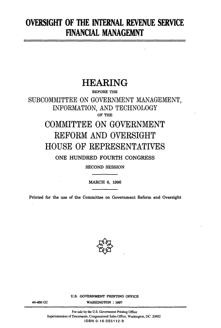 handle is hein.cbhear/cbhearings7380 and id is 1 raw text is: OVERSIGHT OF THE INTERNAL REVENUE SERVICE
FINANCIAL MANAGEMNT

HEARING
BEFORE THE
SUBCOMMITTEE ON GOVERNMENT MANAGEMENT,
INFORMATION, AND TECHNOLOGY
OF THE
COMMITTEE ON GOVERNMENT
REFORM AND OVERSIGHT
HOUSE OF REPRESENTATIVES
ONE HUNDRED FOURTH CONGRESS
SECOND SESSION
MARCH 6, 1996
Printed for the use of the Committee on Government Reform and Oversight

40-850 CC

U.S. GOVERNMENT PRINTING OFFICE
WASHINGTON : 1997

For sale by the U.S. Government Printing Office
Superintendent of Documents, Congressional Sales Office, Washington, DC 20402
ISBN 0-16-055112-9


