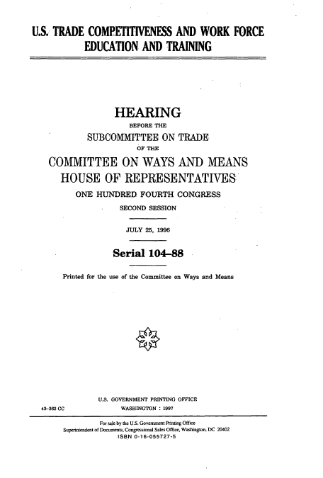 handle is hein.cbhear/cbhearings7383 and id is 1 raw text is: U.S. TRADE COMPETITIVENESS AND WORK FORCE
EDUCATION AND TRAINING

HEARING
BEFORE THE
SUBCOMMITTEE ON TRADE
OF THE
COMMITTEE ON WAYS AND MEANS
HOUSE OF REPRESENTATIVES
ONE HUNDRED FOURTH CONGRESS
SECOND SESSION
JULY 25, 1996
Serial 104-88
Printed for the use of the Committee on Ways and Means

43-362 CC

U.S. GOVERNMENT PRINTING OFFICE
WASHINGTON : 1997

For sale by the U.S. Government Printing Office
Superintendent of Documents, Congressional Sales Office, Washington, DC 20402
ISBN 0-16-055727-5


