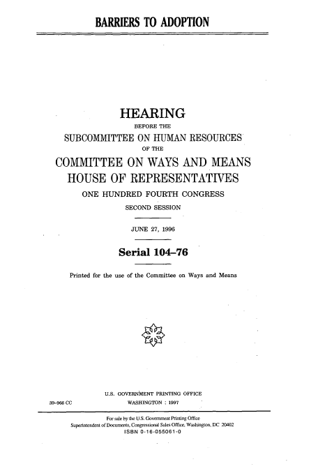 handle is hein.cbhear/cbhearings7384 and id is 1 raw text is: BARRIERS TO ADOPTION

HEARING
BEFORE THE
SUBCOMMITTEE ON HUMAN RESOURCES
OF THE
COMMITTEE ON WAYS AND MEANS
HOUSE OF REPRESENTATIVES
ONE HUNDRED FOURTH CONGRESS
SECOND SESSION
JUNE 27, 1996
Serial 104-76
Printed for the use of the Committee on Ways and Means

U.S. GOVERNMENT PRINTING OFFICE
WASHINGTON : 1997

39-966 CC

For sale by the U.S. Government Printing Office
Superintendent of Documents, Congressional Sales Office, Washington, DC 20402
ISBN 0-16-055061-0


