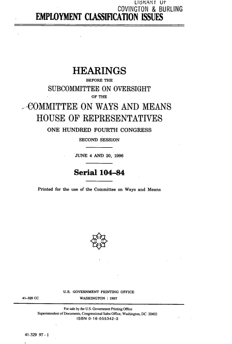 handle is hein.cbhear/cbhearings7393 and id is 1 raw text is: COVINGTON & BURLING
EMPLOYMENT CLASSIFICATION ISSUES

HEARINGS
BEFORE THE
SUBCOMMITTEE ON OVERSIGHT
OF THE
--COMMITTEE ON WAYS AND MEANS
HOUSE OF REPRESENTATIVES
ONE HUNDRED FOURTH CONGRESS
SECOND SESSION
JUNE 4 AND 20, 1996
Serial 104-84
Printed for the use of the Committee on Ways and Means

U.S. GOVERNMENT PRINTING OFFICE
WASHINGTON : 1997

41-329 CC

41-329 97- 1

For sale by the U.S. Government Printing Office
Superintendent of Documents, Congressional Sales Office, Washington, DC 20402
ISBN 0-16-055342-3


