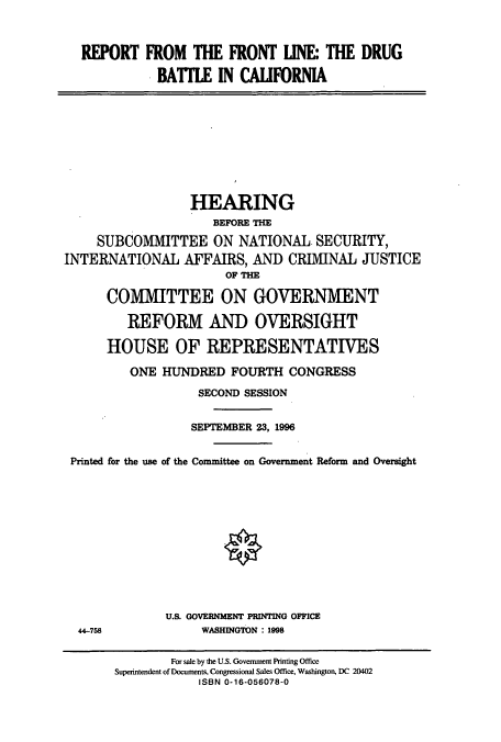 handle is hein.cbhear/cbhearings7398 and id is 1 raw text is: REPORT

FROM THE FRONT LINE THE DRUG
BATLE IN CAUFORNIA

HEARING
BEFORE THE
SUBCOMMITTEE ON NATIONAL SECURITY,
INTERNATIONAL AFFAIRS, AND CRIMINAL JUSTICE
OF THE
COMMITTEE ON GOVERNMENT
REFORM AND OVERSIGHT
HOUSE OF REPRESENTATIVES
ONE HUNDRED FOURTH CONGRESS
SECOND SESSION
SEPTEMBER 23, 1996
Printed for the use of the Committee on Government Reform and Oversight

U.S. GOVERNMENT PRINTING OFFICE
WASHINGTON : 1998

44-758

For sale by the U.S. Government Printing Office
Superintendent of Documents, Congressional Sales Office, Washington, DC 20402
ISBN 0-16-056078-0


