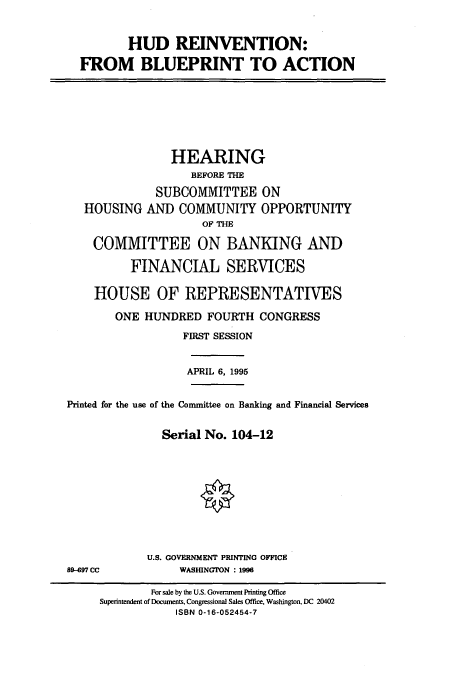 handle is hein.cbhear/cbhearings7405 and id is 1 raw text is: HUD REINVENTION:
FROM BLUEPRINT TO ACTION
HEARING
BEFORE THE
SUBCOMMITTEE ON
HOUSING AND COMMUNITY OPPORTUNITY
OF THE
COMM1VIT TEE ON BANKING AND
FINANCIAL SERVICES
HOUSE OF REPRESENTATIVES
ONE HUNDRED FOURTH CONGRESS
FIRST SESSION
APRIL 6, 1995
Printed for the use of the Connittee on Banking and Financial Services
Serial No. 104-12
U.S. GOVERNMENT PRINTING OFFICE
897 CC             WASHINGTON : 1996
For sale by the U.S. Government Printing Office
Superintendent of Documents, Congressional Sales Office, Washington, DC 20402
ISBN 0-16-052454-7



