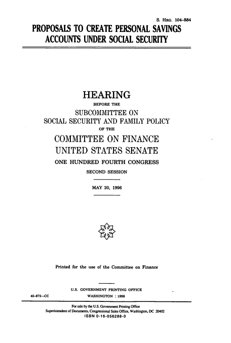 handle is hein.cbhear/cbhearings7416 and id is 1 raw text is: S. HRG. 104-884
PROPOSALS TO CREATE PERSONAL SAVINGS
ACCOUNTS UNDER SOCIAL SECURITY
HEARING
BEFORE THE
SUBCOMMITTEE ON
SOCIAL SECURITY AND FAMILY POLICY
OF THE
COMMITTEE ON FINANCE
UNITED STATES SENATE
ONE HUNDRED FOURTH CONGRESS
SECOND SESSION
MAY 20, 1996
Printed for the use of the Committee on Finance
U.S. GOVERNMENT PRINTING OFFICE
45-872-CC             WASHINGTON : 1998
For sale by the U.S. Government Printing Office
Superintendent of Documents, Congressional Sales Office, Washington, DC 20402
ISBN 0-16-056288-0


