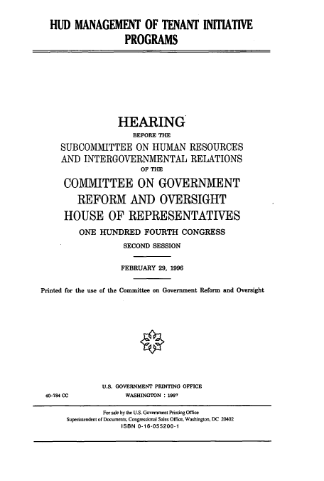handle is hein.cbhear/cbhearings7424 and id is 1 raw text is: HUD MANAGEMENT OF TENANT INI'IATIVE
PROGRAMS

HEARING
BEFORE THE
SUBCOMMITTEE ON HUMAN RESOURCES
AND INTERGOVERNMENTAL RELATIONS
OF THE
COMMITTEE ON GOVERNMENT
REFORM AND OVERSIGHT
HOUSE OF REPRESENTATIVES
ONE HUNDRED FOURTH CONGRESS
SECOND SESSION
FEBRUARY 29, 1996
Printed for the use of the Committee on Government Reform and Oversight

40-784 CC

U.S. GOVERNMENT PRINTING OFFICE
WASHINGTON : 1997

For sale by the U.S. Government Printing Office
Superintendent of Documents, Congressional Sales Office, Washington, DC 20402
ISBN 0-16-055200-1


