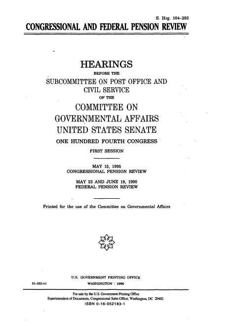 handle is hein.cbhear/cbhearings7433 and id is 1 raw text is: S. Hrg. 104-293
CONGRESSIONAL AND FEDERAL PENSION REVIEW
HEARINGS
BEFORE THE
SUBCOMMITTEE ON POST OFFICE AND
CIVIL SERVICE
OF THE
COMMITTEE ON
GOVERNMENTAL AFFAIRS
UNITED STATES SENATE
ONE HUNDRED FOURTH CONGRESS
FIRST SESSION
MAY 15, 1995
CONGRESSIONAL PENSION REVIEW
MAY 22 AND JUNE 19, 1995
FEDERAL PENSION REVIEW
Printed for the use of the Committee on Governmental Affairs
U.S. GOVERNMENT PRINTING OFFICE
91-055 cc            WASHINGTON : 1996
For sale by the U.S. Government Printing Office
Superintendent of Documents, Congressional Sales Office, Washington, DC 20402
ISBN 0-16-052183-1


