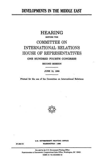 handle is hein.cbhear/cbhearings7441 and id is 1 raw text is: DEVELOPMENTS IN THE MIDDLE EAST

HEARING
BEFORE THE
COMMITTEE ON
INTERNATIONAL RELATIONS
HOUSE OF REPRESENTATIVES
ONE HUNDRED FOURTH CONGRESS
SECOND SESSION
JUNE 12, 1996
Printed for the use of the Committee on International Relations

U.S. GOVERNMENT PRINTING OFFICE
WASHINGTON : 1996

27--43 CC

For sale by the U.S. Government Printing Office
Superintendent of Documents. Congressional Sales Office, Washington, DC 20402
ISBN 0-16-053683-9


