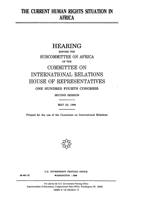 handle is hein.cbhear/cbhearings7442 and id is 1 raw text is: THE CURRENT HUMAN RIGHTS SITUATION IN
AFRICA

HEARING
BEFORE THE
SUBCOMMITTEE ON AFRICA
OF THE
COMMITTEE ON
INTERNATIONAL RELATIONS
HOUSE OF REPRESENTATIVES
ONE HUNDRED FOURTH CONGRESS
SECOND SESSION
MAY 22, 1996
Printed for the use of the Committee on International Relations

U.S. GOVERNMENT PRINTING OFFICE
WASHINGTON :1996

2&-601 CC

For sale by the U.S. Government Printing Office
Superintendent of Documents, Congressional Sales Office, Washington, DC 20402
ISBN 0-16-053531-X


