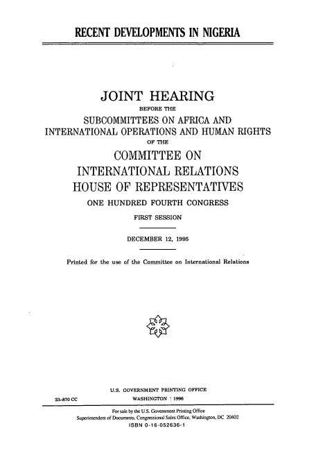 handle is hein.cbhear/cbhearings7447 and id is 1 raw text is: RECENT DEVELOPMENTS IN NIGERIA

JOINT HEARING
BEFORE THE
SUBCOMMITTEES ON AFRICA AND
INTERNATIONAL OPERATIONS AND HUMAN RIGHTS
OF THE
COMMITTEE ON
INTERNATIONAL RELATIONS
HOUSE OF REPRESENTATIVES
ONE HUNDRED FOURTH CONGRESS
FIRST SESSION
DECEMBER 12, 1995
Printed for the use of the Committee on International Relations

23-870 CC

U.S. GOVERNMENT PRINTING OFFICE
WASHINGTON : 1996

For sale by the U.S. Government Printing Office
Superintendent of Documents, Congressional Sales Office, Washington, DC 20402
ISBN 0-16-052636-1


