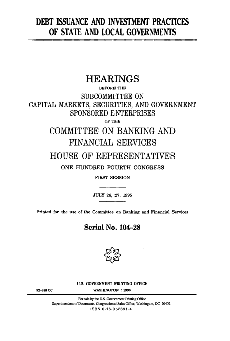 handle is hein.cbhear/cbhearings7456 and id is 1 raw text is: DEBT ISSUANCE AND INVESTMENT PRACTICES
OF STATE AND LOCAL GOVERNMENTS
HEARINGS
BEFORE THE
SUBCOMMITTEE ON
CAPITAL MARKETS, SECURITIES, AND GOVERNMENT
SPONSORED ENTERPRISES
OF THE
COMMITTEE ON BANKING AND
FINANCIAL SERVICES
HOUSE OF REPRESENTATIVES
ONE HUNDRED FOURTH CONGRESS
FIRST SESSION
JULY 26, 27, 1995
Printed for the use of the Committee on Banking and Financial Services
Serial No. 104-28
U.S. GOVERNMENT PRINTING OFFICE
92-488 CC           WASHINGTON : 1996
For sale by the U.S. Government Printing Office
Superintendent of Documents, Congressional Sales Office, Washington, DC 20402
ISBN 0-16-052691-4


