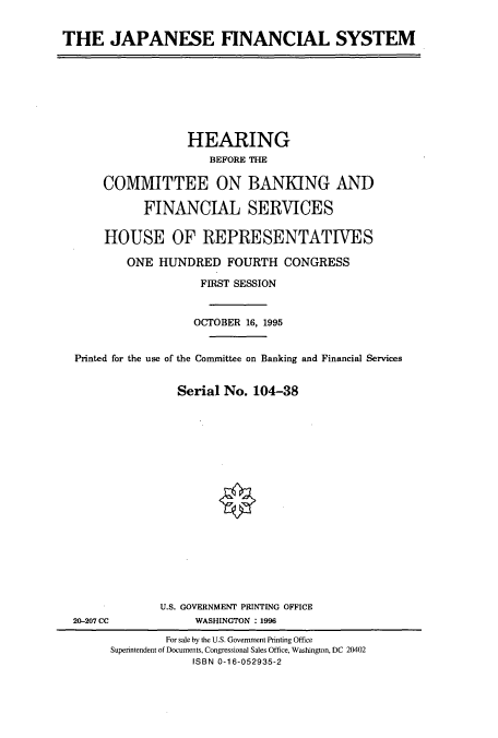 handle is hein.cbhear/cbhearings7461 and id is 1 raw text is: THE JAPANESE FINANCIAL SYSTEM

HEARING
BEFORE THE
COMMITTEE ON BANKING AND
FINANCIAL SERVICES
HOUSE OF REPRESENTATIVES
ONE HUNDRED FOURTH CONGRESS
FIRST SESSION
OCTOBER 16, 1995
Printed for the use of the Committee on Banking and Financial Services
Serial No. 104-38
U.S. GOVERNMENT PRINTING OFFICE
20-207 CC             WASHINGTON : 1996
For sale by the U.S. Government Printing Office
Superintendent of Documents, Congressional Sales Office, Washington, DC 20402
ISBN 0-16-052935-2


