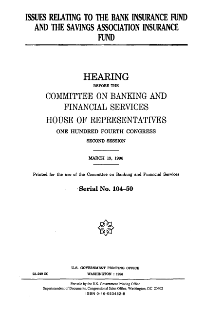 handle is hein.cbhear/cbhearings7462 and id is 1 raw text is: ISSUES RELATING TO THE BANK INSURANCE FUND
AND THE SAVINGS ASSOCIATION INSURANCE
FUND

HEARING
BEFORE THE
COMMITTEE ON BANKING AND
FINANCIAL SERVICES
HOUSE OF REPRESENTATIVES
ONE HUNDRED FOURTH CONGRESS
SECOND SESSION
MARCH 19, 1996
Printed for the use of the Committee on Banking and Financial Services
Serial No. 104-50

23-249 CC

U.S. GOVERNMENT PRINTING OFFICE
WASHINGTON : 1996

For sale by the U.S. Government Printing Office
Superintendent of Documents, Congressional Sales Office, Washington, DC 20402
ISBN 0-16-053482-8


