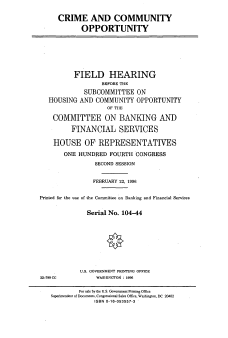 handle is hein.cbhear/cbhearings7463 and id is 1 raw text is: CRIME AND COMMUNITY
OPPORTUNITY

FIELD HEARING
BEFORE THE
SUBCOMMITTEE ON
HOUSING AND COMMUNITY OPPORTUNITY
OF THE
COMMITTEE ON BANKING AND
FINANCIAL SERVICES
HOUSE OF REPRESENTATIVES
ONE HUNDRED FOURTH CONGRESS
SECOND SESSION
FEBRUARY 22, 1996
Printed for the use of the Committee on Banking and Financial Services
Serial No. 104-44

U.S. GOVERNMENT PRINTING OFFICE
WASHINGTON : 1996

22-799 CC

For sale by the U.S. Government Printing Office
Superintendent of Documents, Congressional Sales Office, Washington, DC 20402
ISBN 0-16-053557-3


