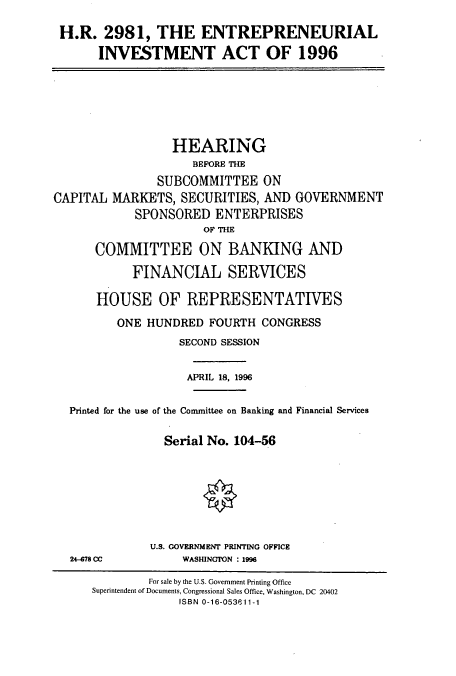 handle is hein.cbhear/cbhearings7464 and id is 1 raw text is: H.R. 2981, THE ENTREPRENEURIAL
INVESTMENT ACT OF 1996

CAPITAL

HEARING
BEFORE THE
SUBCOMMITTEE ON
MARKETS, SECURITIES, AND GOVERNMENT
SPONSORED ENTERPRISES
OF THE

COMMITTEE ON BANKING AND
FINANCIAL SERVICES
HOUSE OF REPRESENTATIVES
ONE HUNDRED FOURTH CONGRESS
SECOND SESSION
APRIL 18, 1996
Printed for the use of the Committee on Banking and Financial Services
Serial No. 104-56

U.S. GOVERNMENT PRINTING OFFICE
WASHINGTON : 1996

24-678 CC

For sale by the U.S. Government Printing Office
Superintendent of Documents, Congressional Sales Office, Washington, DC 20402
ISBN 0-16-053611-1


