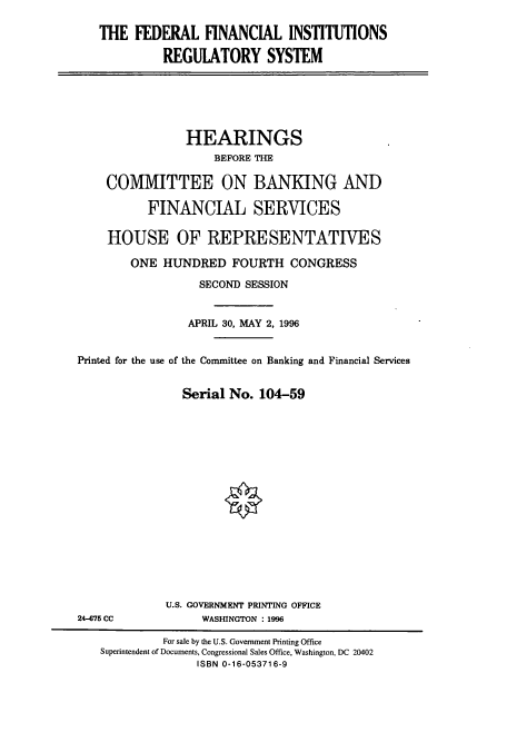 handle is hein.cbhear/cbhearings7466 and id is 1 raw text is: THE FEDERAL FINANCIAL INSTITUTIONS
REGULATORY SYSTEM

HEARINGS
BEFORE THE
COMMITTEE ON BANKING AND
FINANCIAL SERVICES
HOUSE OF REPRESENTATIVES
ONE HUNDRED FOURTH CONGRESS
SECOND SESSION
APRIL 30, MAY 2, 1996
Printed for the use of the Committee on Banking and Financial Services
Serial No. 104-59

U.S. GOVERNMENT PRINTING OFFICE
WASHINGTON : 1996

24-675 CC

For sale by the U.S. Government Printing Office
Superintendent of Documents, Congressional Sales Office, Washington, DC 20402
ISBN 0-16-053716-9


