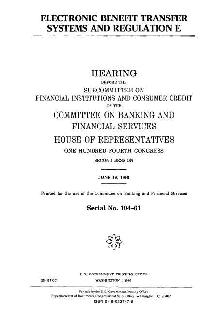 handle is hein.cbhear/cbhearings7469 and id is 1 raw text is: ELECTRONIC BENEFIT TRANSFER
SYSTEMS AND REGULATION E

HEARING
BEFORE THE
SUBCOMMITTEE ON
FINANCIAL INSTITUTIONS AND CONSUMER CREDIT
OF THE
COMMITTEE ON BANKING AND
FINANCIAL SERVICES
HOUSE OF REPRESENTATIVES
ONE HUNDRED FOURTH CONGRESS
SECOND SESSION
JUNE 19, 1996
Printed for the use of the Committee on Banking and Financial Services
Serial No. 104-61

25-367 CC

U.S. GOVERNMENT PRINTING OFFICE
WASHINGTON : 1996

For sale by the U.S. Government Printing Office
Superintendent of Documents, Congressional Sales Office, Washington, DC 20402
ISBN 0-16-053747-9


