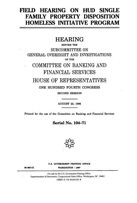 handle is hein.cbhear/cbhearings7472 and id is 1 raw text is: FIELD    HEARING     ON   HUD    SINGLE
FAMILY PROPERTY DISPOSITION
HOMELESS INITIATIVE PROGRAM
HEARING
BEFORE THE
SUBCOMMITTEE ON
GENERAL OVERSIGHT AND INVESTIGATIONS
OF THE
COMMITTEE ON BANKING AND
FINANCIAL SERVICES
HOUSE OF REPRESENTATIVES
ONE HUNDRED FOURTH CONGRESS
SECOND SESSION
AUGUST 23, 1996
Printed for the use of the Committee on Banking and Financial Services
Serial No. 104-71

U.S. GOVERNMENT PRINTING OFFICE
WASHINGTON : 1997

26-965 CC

For sale by the U.S. Government Printing Office
Superintendent of Documents, Congressional Sales Office, Washington, DC 20402
ISBN 0-16-054016-X


