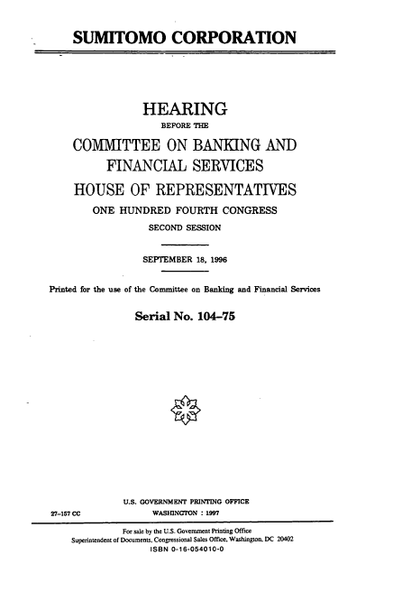 handle is hein.cbhear/cbhearings7473 and id is 1 raw text is: SUMITOMO CORPORATION

HEARING
BEFORE THE
COMMITTEE ON BANKING AND
FINANCIAL SERVICES
HOUSE OF REPRESENTATIVES
ONE HUNDRED FOURTH CONGRESS
SECOND SESSION
SEPTEMBER 18, 1996
Printed for the use of the Committee on Banking and Financial Services
Serial No. 104-75

U.S. GOVERNMENT PRINTING OFFICE
WASHNGTON : 1997

27-157 CC

For sale by the U.S. Government Printing Office
Superintendent of Documents, Congressional Sales Office, Washington, DC 20402
ISBN 0-16-054010-0


