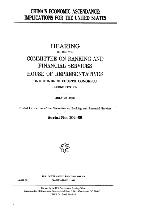 handle is hein.cbhear/cbhearings7474 and id is 1 raw text is: CHINA'S ECONOMIC ASCENDANCE:
IMPUCATIONS FOR THE UNITED STATES

HEARING
BEFORE THE
COMMITTEE ON BANKING AND
FINANCIAL SERVICES
HOUSE OF REPRESENTATIVES
ONE HUNDRED FOURTH CONGRESS
SECOND SESSION
JULY 29, 1996
Printed for the use of the Committee on Banking and Financial Services
Serial No. 104-69

U.S. GOVERNMENT PRINTING OFFICE
WASHINGTON : 1996

26-278 CC

For sale by the U.S. Government Printing Office
Superintendent of Documents, Congressional Sales Office, Washington, DC 20402
ISBN 0-16-053742-8



