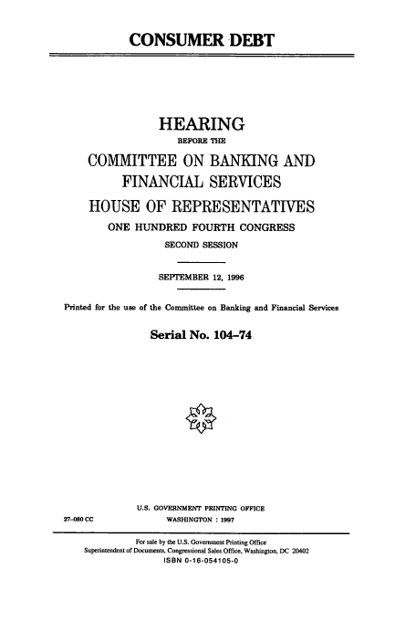 handle is hein.cbhear/cbhearings7476 and id is 1 raw text is: CONSUMER DEBT

HEARING
BEFORE THE
COMMITTEE ON BANKING AND
FINANCIAL SERVICES
HOUSE OF REPRESENTATIVES
ONE HUNDRED FOURTH CONGRESS
SECOND SESSION
SEPTEMBER 12, 1996
Printed for the use of the Committee on Banking and Financial Services
Serial No. 104-74

U.S. GOVERNMENT PRINTING OFFICE
WASHINGTON : 1997

27-080 CC

For sale by the U.S. Government Printing Office
Superintendent of Documents, Congressional Sales Office, Washington, DC 20402
ISBN 0-16-054105-0


