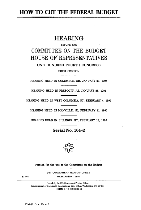 handle is hein.cbhear/cbhearings7477 and id is 1 raw text is: HOW TO CUT THE FEDERAL BUDGET
HEARING
BEFORE THE
COMMITTEE ON THE BUDGET
HOUSE OF REPRESENTATIVES
ONE HUNDRED FOURTH CONGRESS
FIRST SESSION
HEARING HELD IN COLUMBUS, OH, JANUARY 21, 1995
HEARING HELD IN PRESCOTT, AZ, JANUARY 28, 1995
HEARING HELD IN WEST COLUMBIA, SC, FEBRUARY 4, 1995
HEARING HELD IN MANVILLE, NJ, FEBRUARY 11, 1995
HEARING HELD IN BILLINGS, MT, FEBRUARY 18, 1995
Serial No. 104-2
Printed for the use of the Committee on the Budget
U.S. GOVERNMENT PRINTING OFFICE
87-931             WASHINGTON : 1995
For sale by the U.S. Government Printing Office
Superintendent of Documents, Congressional Sales Office, Washington, DC 20402
ISBN 0-16-046967-8

87-931 0 - 95 - 1


