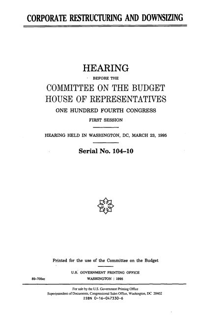 handle is hein.cbhear/cbhearings7485 and id is 1 raw text is: CORPORATE RESTRUCTURING AND DOWNSIZING

HEARING
* BEFORE THE
COMMITTEE ON THE BUDGET
HOUSE OF REPRESENTATIVES
ONE HUNDRED FOURTH CONGRESS
FIRST SESSION
HEARING HELD IN WASHINGTON, DC, MARCH 23, 1995
Serial No. 104-10

Printed for th
U.S.
89-705cc

e use of the Committee on the Budget
GOVERNMENT PRINTING OFFICE
WASHINGTON : 1995

For sale by the U.S. Government Printing Office
Superintendent of Documents, Congressional Sales Office, Washington, DC 20402
ISBN 0-16-047330-6


