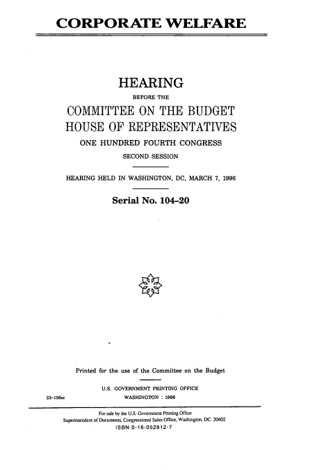 handle is hein.cbhear/cbhearings7488 and id is 1 raw text is: CORPORATE WELFARE

HEARING
BEFORE THE
COMMITTEE ON THE BUDGET
HOUSE OF REPRESENTATIVES
ONE HUNDRED FOURTH CONGRESS
SECOND SESSION
HEARING HELD IN WASHINGTON, DC, MARCH 7, 1996
Serial No. 104-20

23-156cc

Printed for the use of the Committee on the Budget
U.S. GOVERNMENT PRINTING OFFICE
WASHINGTON : 1996

For sale by the U.S. Government Printing Office
Superintendent of Documents, Congressional Sales Office, Washington, DC 20402
ISBN 0-16-052812-7



