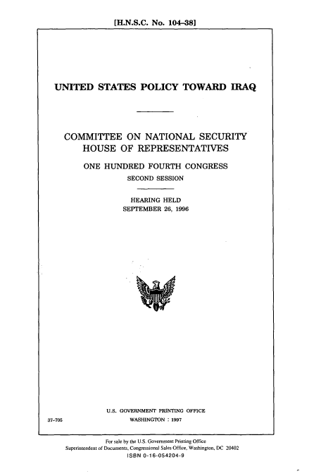 handle is hein.cbhear/cbhearings7494 and id is 1 raw text is: [H.N.S.C. No. 104-38]

UNITED STATES POLICY TOWARD IRAQ
COMMITTEE ON NATIONAL SECURITY
HOUSE OF REPRESENTATIVES
ONE HUNDRED FOURTH CONGRESS
SECOND SESSION
HEARING HELD
SEPTEMBER 26, 1996

U.S. GOVERNMENT PRINTING OFFICE
WASHINGTON : 1997

37-705

For sale by the U.S. Government Printing Office
Superintendent of Documents, Congressional Sales Office, Washington, DC 20402
ISBN 0-16-054204-9



