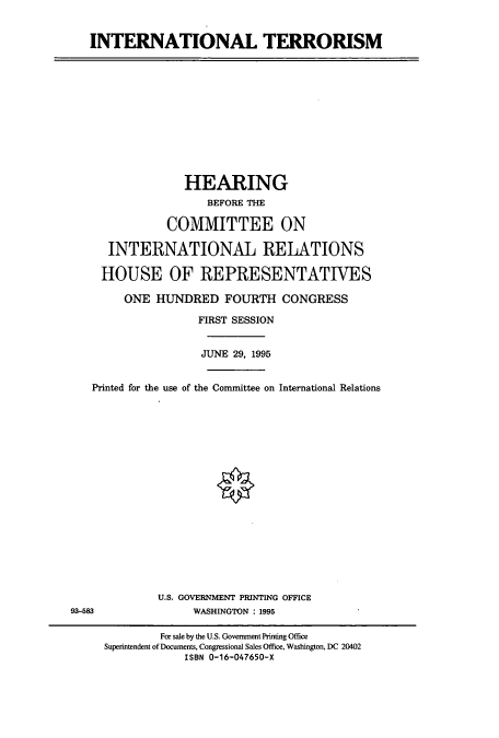 handle is hein.cbhear/cbhearings7538 and id is 1 raw text is: INTERNATIONAL TERRORISM

HEARING
BEFORE THE
COMMITTEE ON
INTERNATIONAL RELATIONS
HOUSE OF REPRESENTATIVES
ONE HUNDRED FOURTH CONGRESS
FIRST SESSION
JUNE 29, 1995
Printed for the use of the Committee on International Relations

U.S. GOVERNMENT PRINTING OFFICE
WASHINGTON : 1995

93-583

For sale by the U.S. Government Printing Office
Superintendent of Documents, Congressional Sales Office, Washington, DC 20402
ISBN 0-16-047650-X


