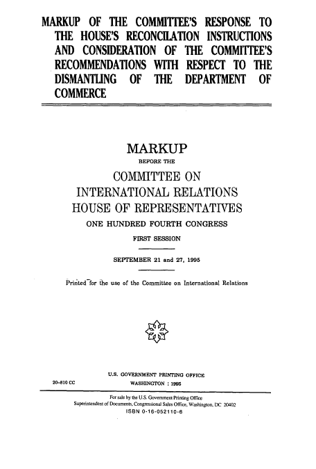 handle is hein.cbhear/cbhearings7541 and id is 1 raw text is: MARKUP OF THE COMMITFEE'S RESPONSE TO
THE HOUSE'S RECONCIIATION INSTRUCTIONS
AND CONSIDERATION OF THE COMMIlTEE'S
RECOMMENDATIONS WITH RESPECT TO THE
DISMANTING OF THE DEPARTMENT OF
COMMERCE

MARKUP
BEFORE THE
COMMITTEE ON
INTERNATIONAL RELATIONS
HOUSE OF REPRESENTATIVES
ONE HUNDRED FOURTH CONGRESS
FIRST SESSION
SEPTEMBER 21 and 27, 1995
Prirted for the use of the Committee on International Relations
0

20-810 CC

U.S. GOVERNMENT PRINTING OFFICE
WASHINGTON : 1995

For sale by the U.S. Government Printing Office
Superintendent of Documents, Congressional Sales Office, Washington, DC 20402
ISBN 0-16-052110-6


