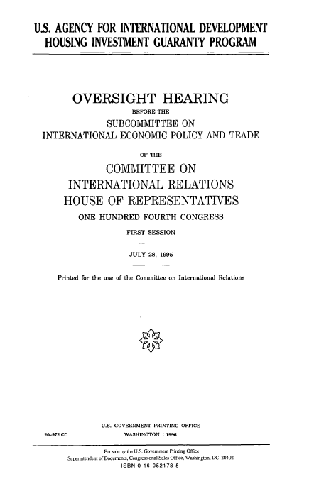 handle is hein.cbhear/cbhearings7542 and id is 1 raw text is: U.S. AGENCY FOR INTERNATIONAL DEVELOPMENT
HOUSING INVESTMENT GUARANTY PROGRAM

OVERSIGHT HEARING
BEFORE THE
SUBCOMMITTEE ON
INTERNATIONAL ECONOMIC POLICY AND TRADE
OF THE
COMMITTEE ON
INTERNATIONAL RELATIONS
HOUSE OF REPRESENTATIVES
ONE HUNDRED FOURTH CONGRESS
FIRST SESSION
JULY 28, 1995
Printed for the use of the Committee on International Relations

20-972 CC

U.S. GOVERNMENT PRINTING OFFICE
WASHINGTON : 1996

For sale by the U.S. Government Printing Office
Superintendent of Documents, Congrssional Sales Office, Washington, DC 20402
ISBN 0-16-052178-5


