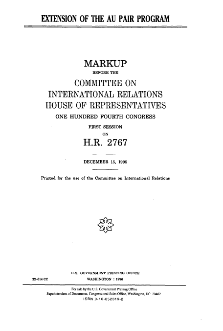 handle is hein.cbhear/cbhearings7547 and id is 1 raw text is: EXTENSION OF THE AU PAIR PROGRAM

MARKUP
BEFORE THE
COMMITTEE ON
INTERNATIONAL RELATIONS
HOUSE OF REPRESENTATIVES
ONE HUNDRED FOURTH CONGRESS
FIRST SESSION
ON
H.R. 2767

DECEMBER 15, 1995
Printed for the use of the Committee on International Relations
U.S. GOVERNMENT PRINTING OFFICE
22-614 CC                     WASHINGTON : 1996
For sale by the U.S. Government Printing Office
Superintendent of Documents, Congressional Sales Office, Washington, DC 20402
ISBN 0-16-052319-2


