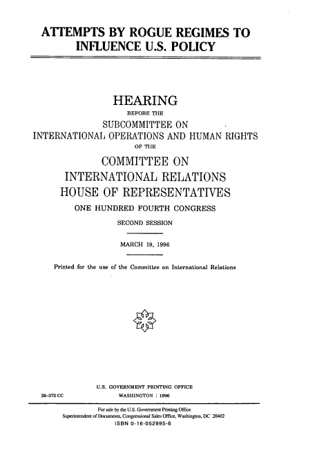 handle is hein.cbhear/cbhearings7552 and id is 1 raw text is: ATTEMPTS BY ROGUE REGIMES TO
INFLUENCE U.S. POLICY
HEARING
BEFORE THE
SUBCOMMITTEE ON
INTERNATIONAL OPERATIONS AND HUMAN RIGHTS
OF THE
COMMITTEE ON
INTERNATIONAL RELATIONS
HOUSE OF REPRESENTATIVES
ONE HUNDRED FOURTH CONGRESS
SECOND SESSION
MARCH 19, 1996
Printed for the use of the Committee on International Relations
U.S. GOVERNMENT PRINTING OFFICE
26-372 CC           WASHINGTON : 1996
For sale by the U.S. Government Printing Office
Superintendent of Documents, Congressional Sales Office, Washington, DC 20402
ISBN 0-16-052995-6


