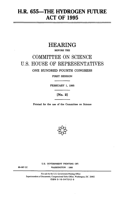 handle is hein.cbhear/cbhearings7601 and id is 1 raw text is: H.R. 655-THE HYDROGEN FUTURE
ACT OF 1995

HEARING
BEFORE THE
COMMITTEE ON SCIENCE
U.S. HOUSE OF REPRESENTATIVES
ONE HUNDRED FOURTH CONGRESS
FIRST SESSION
FEBRUARY 1, 1995
[No. 2]
Printed for the use of the Committee on Science

U.S. GOVERNMENT PRINTING OFI
WASHINGTON : 1995

89-067 CC

For sale by the U.S. Government Printing Office
Superintendent of Documents, Congressional Sales Office, Washington, DC 20402
ISBN 0-16-047012-9


