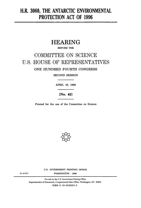 handle is hein.cbhear/cbhearings7607 and id is 1 raw text is: H.R. 3060, THE ANTARCTIC ENVIRONMENTAL
PROTECTION ACT OF 1996

HEARING
BEFORE THE
COMMITTEE ON SCIENCE
U.S. HOUSE OF REPRESENTATIVES
ONE HUNDRED FOURTH CONGRESS
SECOND SESSION
APRIL 18, 1996
[No. 42]
Printed for the use of the Committee on Science

U.S. GOVERNMENT PRINTING OFFICE
WASHINGTON : 1996

25-423C

For sale by the U.S. Government Printing Office
Superintendent of Documents, Congressional Sales Office, Washington, DC 20402
ISBN 0-16-052823-2



