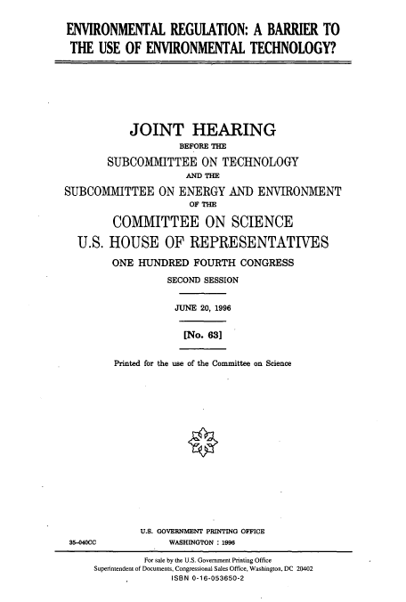 handle is hein.cbhear/cbhearings7614 and id is 1 raw text is: ENVIRONMENTAL REGULATION: A BARRIER TO
THE USE OF ENVIRONMENTAL TECHNOLOGY?
JOINT HEARING
BEFORE THE
SUBCOMMITTEE ON TECHNOLOGY
AND THE
SUBCOMMITTEE ON ENERGY AND ENVIRONMENT
OF THE
COMMITTEE ON SCIENCE
U.S. HOUSE OF REPRESENTATIVES
ONE HUNDRED FOURTH CONGRESS
SECOND SESSION
JUNE 20, 1996
[No. 631
Printed for the use of the Committee on Science
U.S. GOVERNMENT PRINTING OFFICE
35-040CC      WASHINGTON : 1996

For sale by the U.S. Government Printing Office
Superintendent of Documents, Congressional Sales Office, Washington, DC 20402
ISBN 0-16-053650-2


