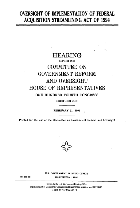 handle is hein.cbhear/cbhearings7616 and id is 1 raw text is: OVERSIGHT OF IMPLEMENTATION OF FEDERAL
ACQUISITION STREAMLINING ACT OF 1994

HEARING
BEFORE THE
COMMITTEE ON
GOVERNMENT REFORM
AND OVERSIGHT
HOUSE OF REPRESENTATIVES
ONE HUNDRED FOURTH CONGRESS
FIRST SESSION
FEBRUARY 21, 1995
Printed for the use of the Committee on Government Reform and Oversight

93-292 CC

U.S. GOVERNMENT PRINTING OFFICE
WASHINGTON : 1995

For sale by the U.S. Government Printing Office
Superintendent of Documents, Congressional Sales Office, Washington, DC 20402
ISBN 0-16-047644-5


