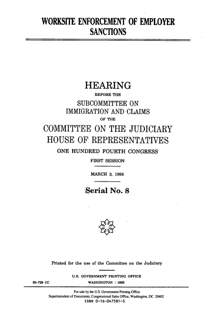 handle is hein.cbhear/cbhearings7630 and id is 1 raw text is: WORKSITE ENFORCEMENT OF EMPLOYER
SANCTIONS
HEARING
BEFORE THE
SUBCOMMITTEE ON
IMMIGRATION AND CLAIMS
OF THE
COMMITTEE ON THE JUDICIARY
HOUSE OF REPRESENTATIVES
ONE HUNDRED FOURTH CONGRESS
FIRST SESSION
MARCH 3, 1995
Serial No. 8
Printed for the use of the Committee on the Judiciary
U.S. GOVERNMENT PRINTING OFFICE
92-729 CC              WASHINGTON : 1995
For sale by the U.S. Government Printing Office
Superintendent of Documents, Congressional Sales Office, Washington, DC 20402
ISBN 0-16-047581-3


