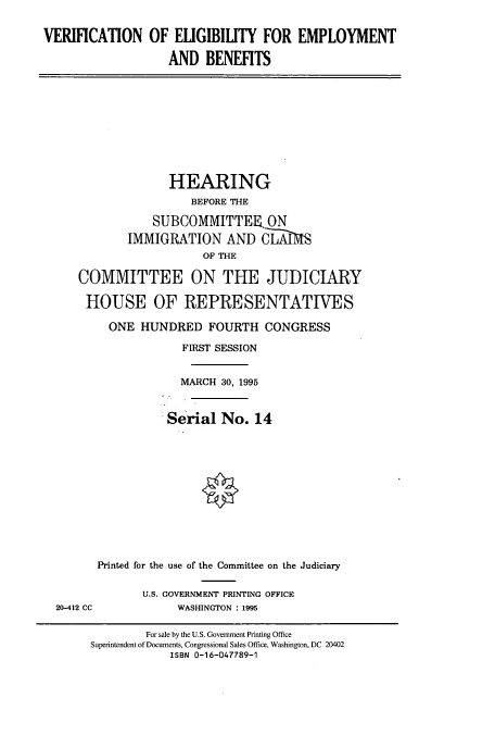 handle is hein.cbhear/cbhearings7634 and id is 1 raw text is: VERIFICATION OF ELIGIBILITY FOR EMPLOYMENT
AND BENEFITS

HEARING
BEFORE THE
SUBCOMMITTEER ON
IMMIGRATION AND CLIMS
OF THE
COMMITTEE ON THE JUDICIARY
HOUSE OF REPRESENTATIVES
ONE HUNDRED FOURTH CONGRESS
FIRST SESSION
MARCH 30, 1995
Serial No. 14

Printed for the use of the Committee on the Judiciary
U.S. GOVERNMENT PRINTING OFFICE
20-412 CC               WASHINGTON : 1995

For sale by the U.S. Government Printing Office
Superintendent of Documents, Congressional Sales Office, Washington, DC 20402
ISBN 0-16-047789-1



