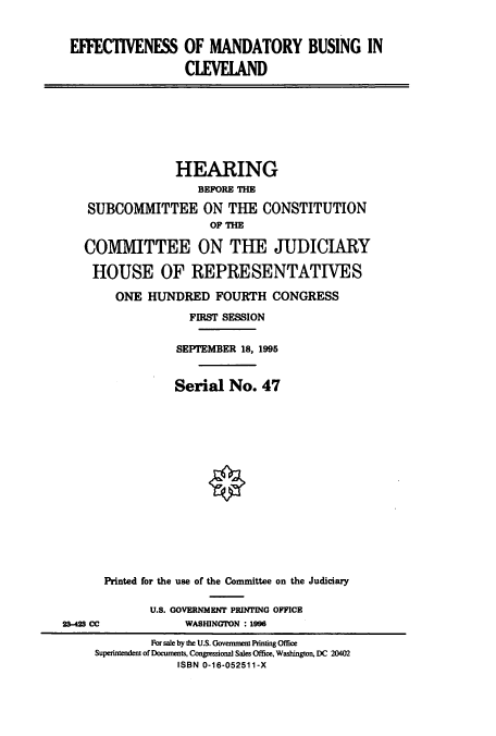 handle is hein.cbhear/cbhearings7650 and id is 1 raw text is: EFFECTIVENESS OF MANDATORY BUSING IN
CLEVELAND
HEARING
BEFORE THE
SUBCOMMITTEE ON THE CONSTITUTION
OF THE
COMMITTEE ON THE JUDICIARY
HOUSE OF REPRESENTATIVES
ONE HUNDRED FOURTH CONGRESS
FIRST SESSION
SEPTEMBER 18, 1995
Serial No. 47
Printed for the use of the Committee on the Judiciary
U.S. GOVERNMENT PRINTING OPPICE
2-40 CC               WASHINGTON : 1996
For sale by the U.S. Government Printing Office
Superintendent of Documents, Congressional Sales Office, Washington, DC 20402
ISBN 0-16-052511-X


