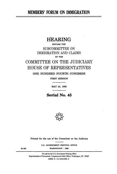 handle is hein.cbhear/cbhearings7655 and id is 1 raw text is: MEMBERS' FORUM ON IMMIGRATION

HEARING
BEFORE THE
SUBCOMMITTEE ON
IMMIGRATION AND CIAIMS
OF THE
COMMITTEE ON THE JUDICIARY
HOUSE OF REPRESENTATIVES
ONE HUNDRED FOURTH CONGRESS
FIRST SESSION
MAY 24, 1995
Serial No. 45
Printed for the use of the Committee on the Judiciary

U.S. GOVERNMENT PRINTING OFFICE
WASHINGTON : 1996

22-095

For sale by the U.S. Government Printing Office
Superintendent of Documents, Congressional Sales Office, Washington, DC 20402
ISBN 0-16-052496-2



