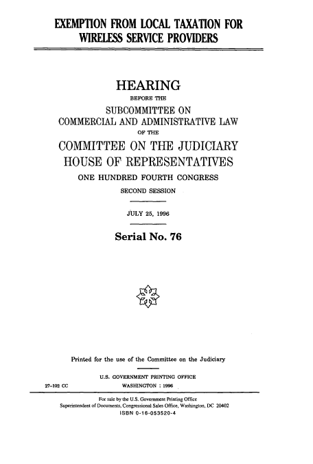 handle is hein.cbhear/cbhearings7673 and id is 1 raw text is: EXEMPTION FROM LOCAL TAXATION FOR
WIRELESS SERVICE PROVIDERS

HEARING
BEFORE THE
SUBCOMMITTEE ON
COMMERCIAL AND ADMINISTRATIVE LAW
OF THE
COMMITTEE ON THE JUDICIARY
HOUSE OF REPRESENTATIVES
ONE HUNDRED FOURTH CONGRESS
SECOND SESSION
JULY 25, 1996

Serial No. 76

Printed for the use of the Committee on the Judiciary
U.S. GOVERNMENT PRINTING OFFICE
27-102 CC                     WASHINGTON : 1996
For sale by the U.S. Government Printing Office
Superintendent of Documents, Congressional Sales Office, Washington, DC 20402
ISBN 0-16-053520-4


