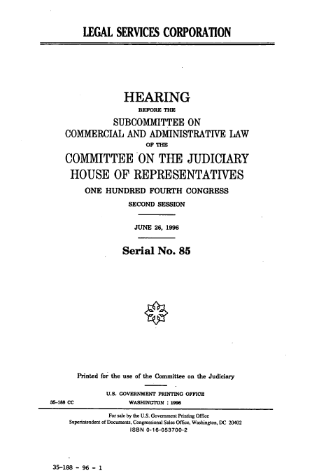 handle is hein.cbhear/cbhearings7686 and id is 1 raw text is: LEGAL SERVICES CORPORATION

HEARING
BEFORE THE
SUBCOMMITTEE ON
COMMERCIAL AND ADMINISTRATIVE LAW
OF THE
COMMITTEE ON THE JUDICIARY
HOUSE OF REPRESENTATIVES
ONE HUNDRED FOURTH CONGRESS
SECOND SESSION
JUNE 26, 1996

Serial No. 85

35-188 CC

Printed for the use of the Committee on the Judiciary
U.S. GOVERNMENT PRINTING OFFICE
WASHINGTON : 1996

35-188 - 96 - 1

For sale by the U.S. Government Printing Office
Superintendent of Documents, Congressional Sales Office, Washington, DC 20402
ISBN 0-16-053700-2


