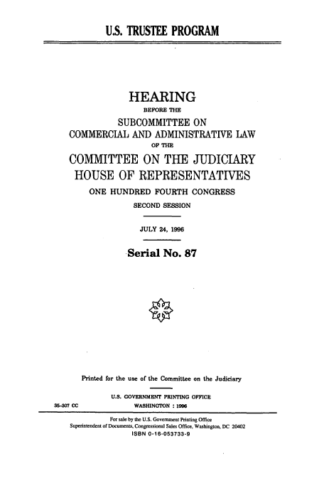 handle is hein.cbhear/cbhearings7689 and id is 1 raw text is: U.S. TRUSTEE PROGRAM
HEARING
BEFORE THE
SUBCOMMITTEE ON
COMMERCIAL AND ADMINISTRATIVE LAW
OF THE
COMMITTEE ON THE JUDICIARY
HOUSE OF REPRESENTATIVES
ONE HUNDRED FOURTH CONGRESS
SECOND SESSION
JULY 24, 1996
Serial No. 87
Printed for the use of the Committee on the Judiciary
U.S. GOVERNMENT PRINTING OFFICE
35--07 CC             WASHINGTON :1996
For sale by the U.S. Government Printing Office
Superintendent of Documents, Congressional Sales Office, Washington, DC 20402
ISBN 0-16-053733-9


