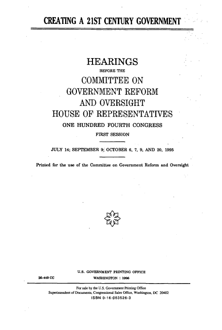 handle is hein.cbhear/cbhearings7704 and id is 1 raw text is: CREATING A 21ST CENTURY GOVERNMENT

HEARINGS
BEFORE THE
COMMITTEE ON
GOVERNMENT REFORM
AND OVERSIGHT
HOUSE OF REPRESENTATIVES
ONE HUNDRED FOURTH CONGRESS
FIRST SESSION
JULY 14; SEPTEMBER 9; OCTOBER 6, 7, 9, AND 20, 1995
Printed for the use of the Committee on Government Reform and Oversight

26-449 CC

U.S. GOVERNMENT PRINTING OFFICE
WASHINGTON : 1996

For sale by the U.S. Government Printing Office
Superintendent of Documents, Congressional Sales Office, Washington, DC 20402
ISBN 0-16-053526-3


