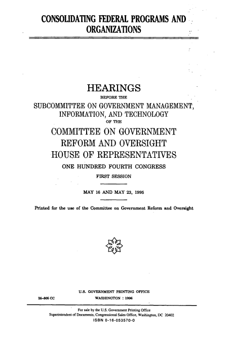 handle is hein.cbhear/cbhearings7706 and id is 1 raw text is: CONSOLIDATING FEDERAL PROGRAMS AND
ORGANIZATIONS

HEARINGS
BEFORE THE
SUBCOMMITTEE ON GOVERNMENT MANAGEMENT,
INFORMATION, AND TECHNOLOGY
OF THE
COMMITTEE ON GOVERNMENT
REFORM AND OVERSIGHT
HOUSE OF REPRESENTATIVES
ONE HUNDRED FOURTH CONGRESS
FIRST SESSION
MAY 16 AND MAY 23, 1995
Printed for the use of the Committee on Government Reform and Oversight

26-806 CC

U.S. GOVERNMENT PRINTING OFFICE
WASHINGTON : 1996

For sale by the U.S. Government Printing Office
Superintendent of Documents, Congressional Sales Office, Washington, DC 20402
ISBN 0-16-053570-0


