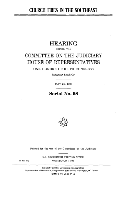 handle is hein.cbhear/cbhearings7709 and id is 1 raw text is: CHURCH FIRES IN THE SOUTHEAST

HEARING
BEFORE THE
COMMITTEE ON THE JUDICIARY
HOUSE OF REPRESENTATIVES
ONE HUNDRED FOURTH CONGRESS
SECOND SESSION
MAY 21, 1996
Serial No. 98

35-829 CC

Printed for the use of the Committee on the Judiciary
U.S. GOVERNMENT PRINTING OFFICE
WASHINGTON : 1996

For sale by the U.S. Government Printing Office
Superintendent of Documents, Congressional Sales Office, Washington, DC 20402
ISBN 0-16-053934-X


