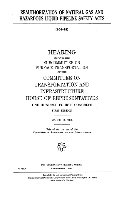 handle is hein.cbhear/cbhearings7734 and id is 1 raw text is: REAUTHORIZATION OF NATURAL GAS AND
HAZARDOUS LIQUID PIPELINE SAFETY ACTS

(104-18)
HEARING
BEFORE THE
SUBCOMMITTEE ON
SURFACE TRANSPORTATION
OF THE
COMMITTEE ON
TRANSPORTATION AND
INFRASTRUCTURE
HOUSE OF REPRESENTATIVES
ONE HUNDRED FOURTH CONGRESS
FIRST SESSION
MARCH 14, 1995
Printed for the use of the
Committee on Transportation and Infrastructure

U.S. GOVERNMENT PRINTING OFFICE
WASHINGTON : 1995

91-786CC

For sale by the U.S. Government Printing Office
Superintendent of Documents, Congressional Sales Office, Washington, DC 20402
ISBN 0-16-047569-4


