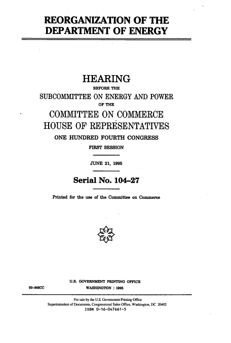 handle is hein.cbhear/cbhearings7763 and id is 1 raw text is: REORGANIZATION OF THE
DEPARTMENT OF ENERGY
HEARING
BEFORE THE
SUBCOMWIITTEE ON ENERGY AND POWER
OF THE
COMMITTEE ON COMMERCE
HOUSE OF REPRESENTATIVES
ONE HUNDRED FOURTH CONGRESS
FIRST SESSION
JUNE 21, 1995
Serial No. 104-27
Printed for the use of the Committee on Commerce
U.S. GOVERNMENT PRINTING OFFICE
93-865CC      WASHINGTON : 1995

For sale by the U.S. Government Printing Office
Superintendent of Documents, Congressional Sales Office, Washington, DC 20402
ISBN 0-16-047661-5


