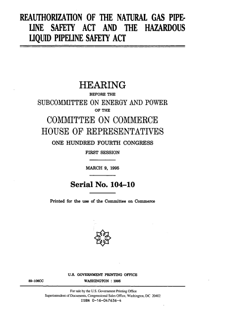 handle is hein.cbhear/cbhearings7764 and id is 1 raw text is: REAUTHORIZATION OF THE NATURAL GAS PIPE-
LINE SAFETY ACT AND THE HAZARDOUS
LIQUID PIPELINE SAFETY ACT

HEARING
BEFORE THE
SUBCOMMITTEE ON ENERGY AND POWER
OF THE
COMMITTEE ON COMMERCE
HOUSE OF REPRESENTATIVES
ONE HUNDRED FOURTH CONGRESS
FIRST SESSION
MARCH 9, 1995
Serial No. 104-10
Printed for the use of the Committee on Commerce

89-106CC

U.S. GOVERNMENT PRINTING OFFICE
WASHINGTON : 1995

For sale by the U.S. Government Printing Office
Superintendent of Documents, Congressional Sales Office, Washington, DC 20402
ISBN 0-16-047636-4


